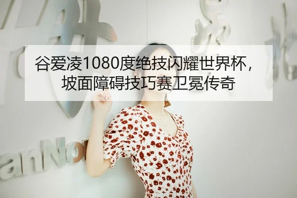 谷爱凌1080度绝技闪耀世界杯，坡面障碍技巧赛卫冕传奇