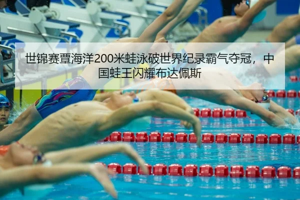 世锦赛覃海洋200米蛙泳破世界纪录霸气夺冠，中国蛙王闪耀布达佩斯