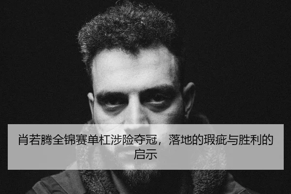 肖若腾全锦赛单杠涉险夺冠，落地的瑕疵与胜利的启示