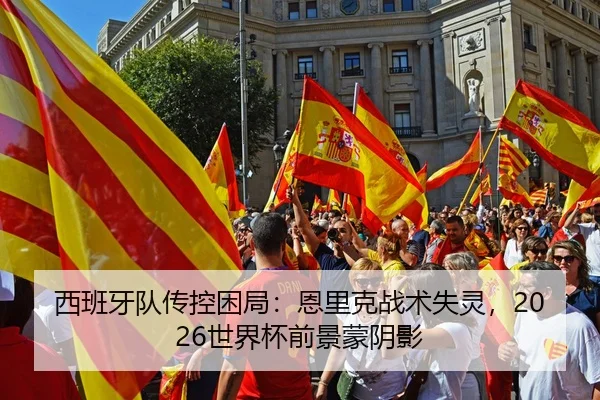 西班牙队传控困局：恩里克战术失灵，2026世界杯前景蒙阴影