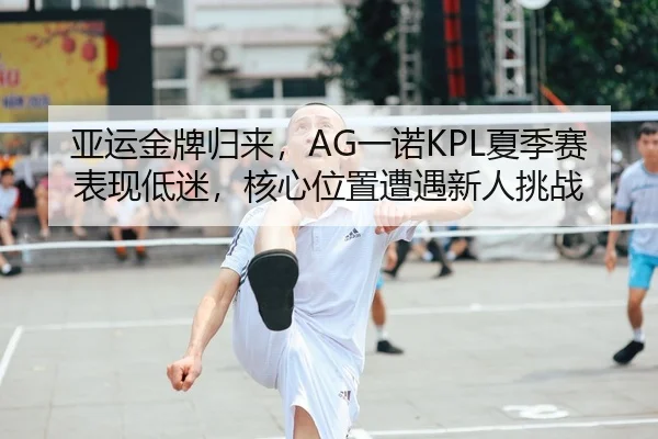 亚运金牌归来，AG一诺KPL夏季赛表现低迷，核心位置遭遇新人挑战